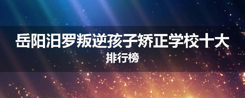 岳阳汨罗叛逆孩子矫正学校十大排行榜