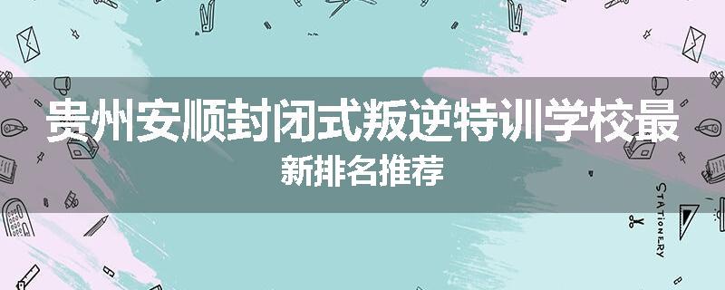 贵州安顺封闭式叛逆特训学校最新排名推荐