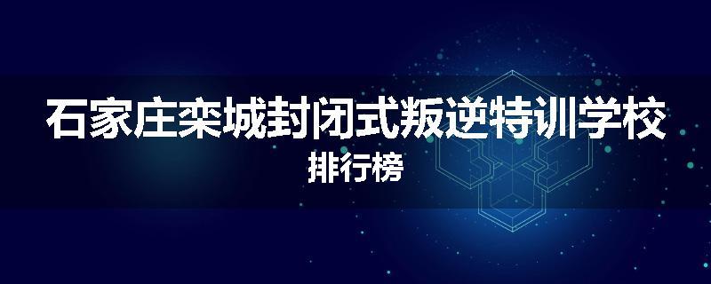 石家庄栾城封闭式叛逆特训学校排行榜