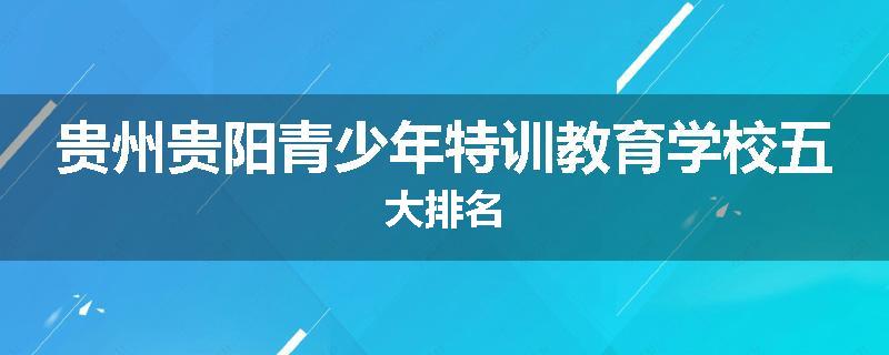 贵州贵阳青少年特训教育学校五大排名