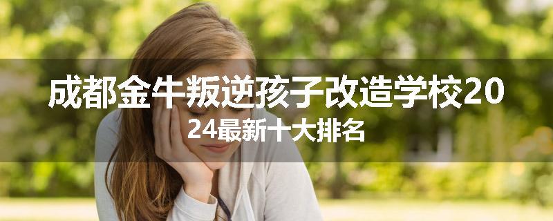 成都金牛叛逆孩子改造学校2024最新十大排名