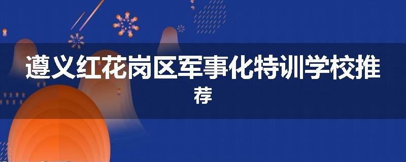遵义红花岗区军事化特训学校推荐
