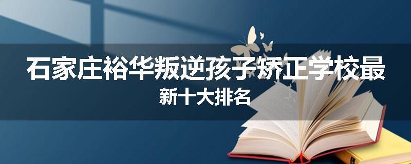 石家庄裕华叛逆孩子矫正学校最新十大排名