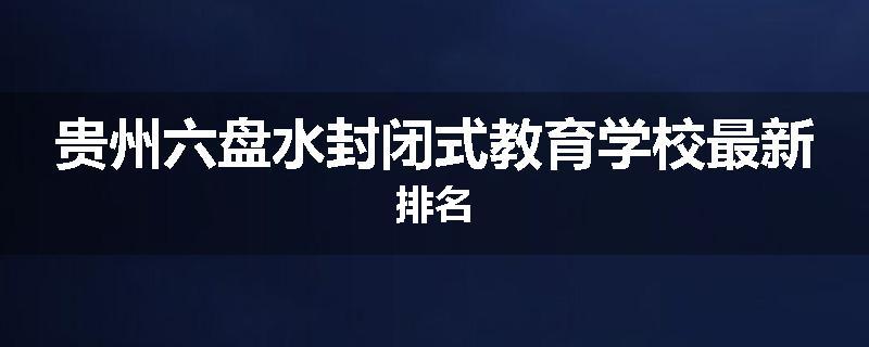 贵州六盘水封闭式教育学校最新排名