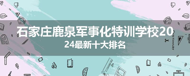 石家庄鹿泉军事化特训学校2024最新十大排名