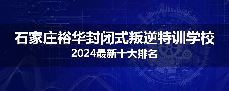 石家庄裕华封闭式叛逆特训学校2024最新十大排名