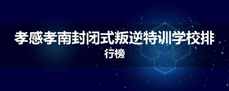 孝感孝南封闭式叛逆特训学校排行榜