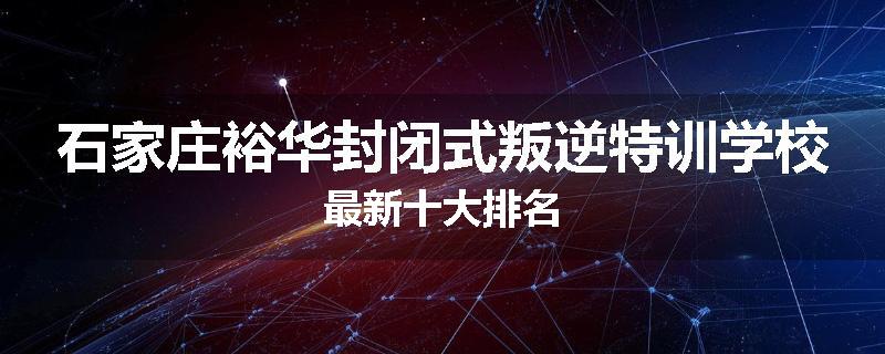 石家庄裕华封闭式叛逆特训学校最新十大排名