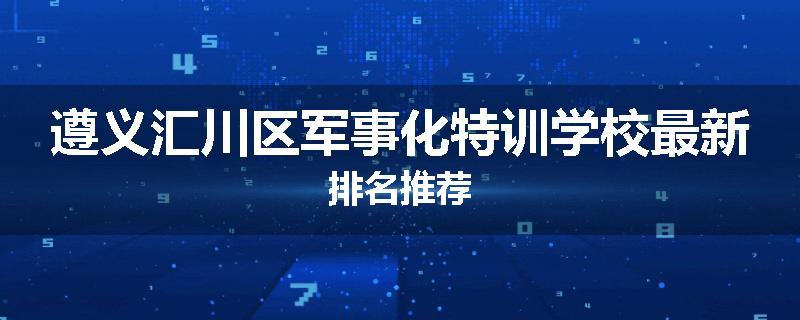 遵义汇川区军事化特训学校最新排名推荐