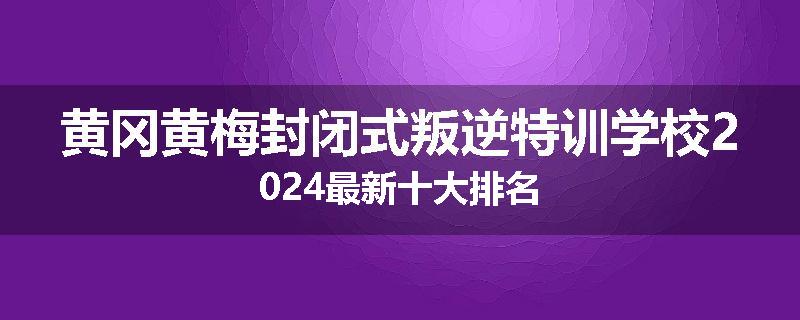 黄冈黄梅封闭式叛逆特训学校2024最新十大排名