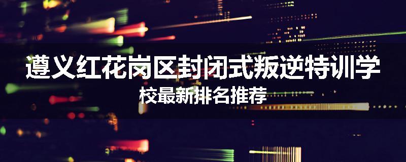 遵义红花岗区封闭式叛逆特训学校最新排名推荐