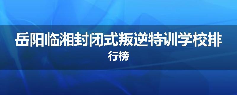 岳阳临湘封闭式叛逆特训学校排行榜