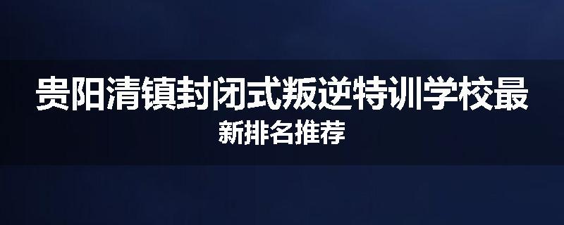 贵阳清镇封闭式叛逆特训学校最新排名推荐