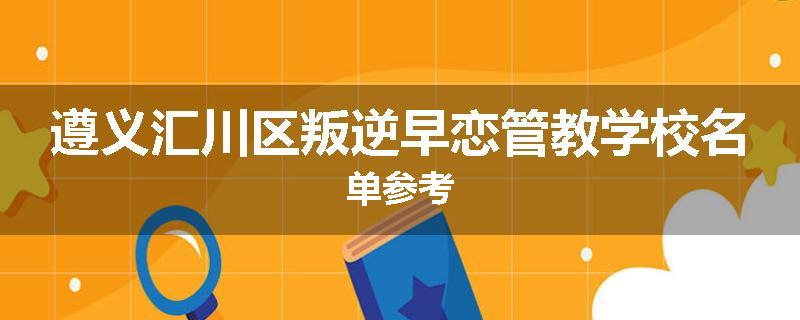 遵义汇川区叛逆早恋管教学校名单参考