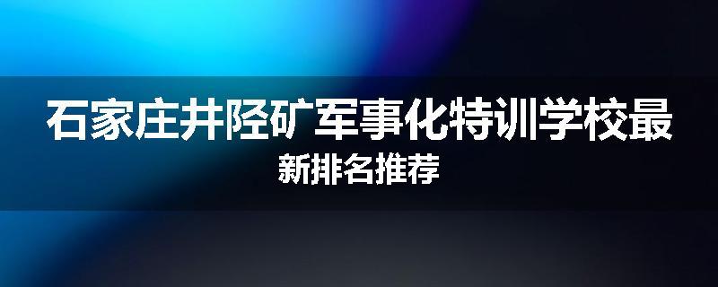 石家庄井陉矿军事化特训学校最新排名推荐