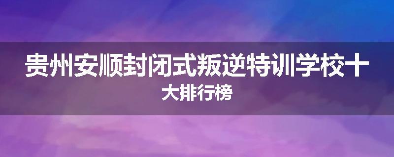 贵州安顺封闭式叛逆特训学校十大排行榜