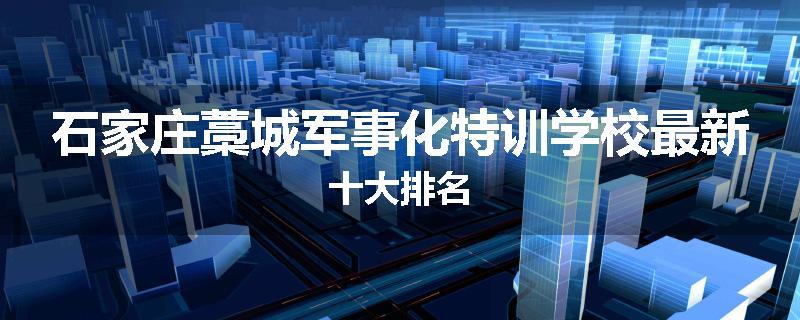 石家庄藁城军事化特训学校最新十大排名
