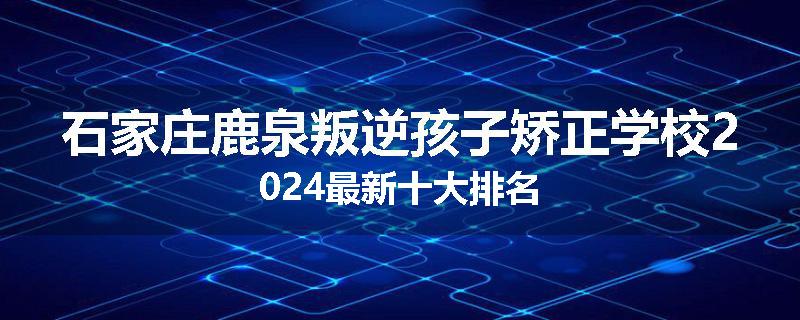 石家庄鹿泉叛逆孩子矫正学校2024最新十大排名