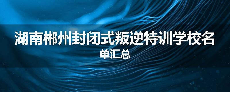湖南郴州封闭式叛逆特训学校名单汇总