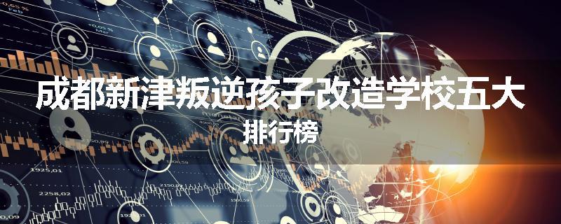 成都新津叛逆孩子改造学校五大排行榜
