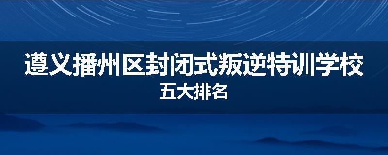 遵义播州区封闭式叛逆特训学校五大排名