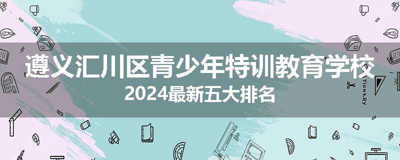 遵义汇川区青少年特训教育学校2024最新五大排名