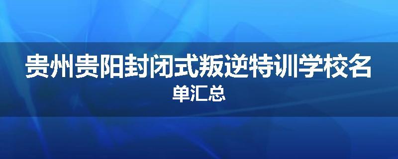 贵州贵阳封闭式叛逆特训学校名单汇总