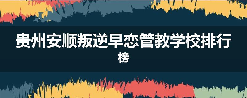 贵州安顺叛逆早恋管教学校排行榜