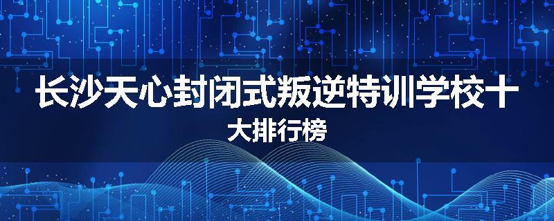 长沙天心封闭式叛逆特训学校十大排行榜