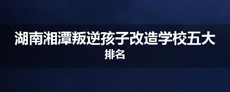 湖南湘潭叛逆孩子改造学校五大排名