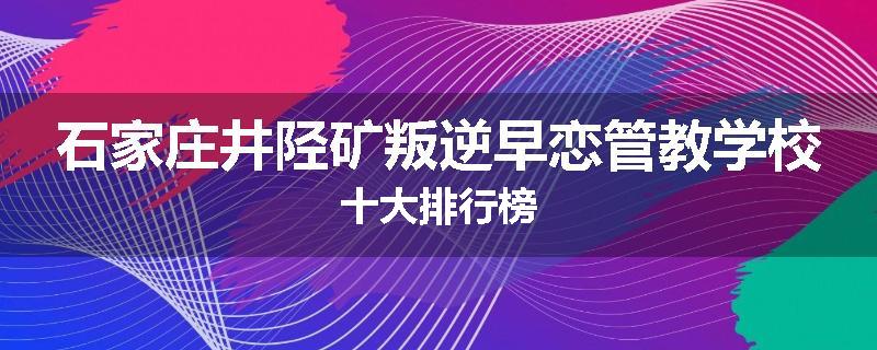 石家庄井陉矿叛逆早恋管教学校十大排行榜