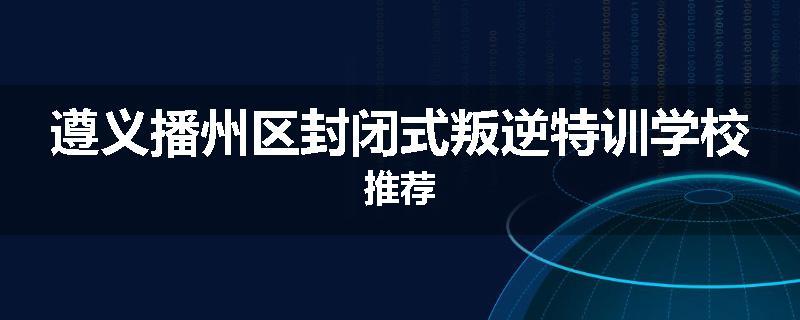 遵义播州区封闭式叛逆特训学校推荐