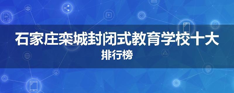 石家庄栾城封闭式教育学校十大排行榜
