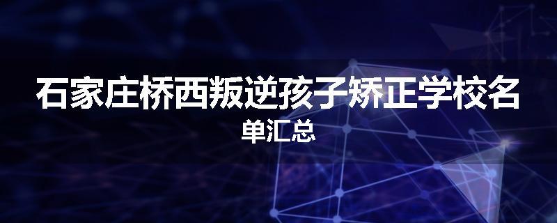 石家庄桥西叛逆孩子矫正学校名单汇总