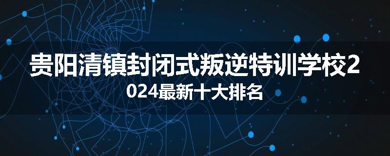 贵阳清镇封闭式叛逆特训学校2024最新十大排名