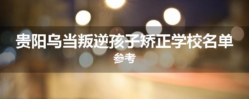 贵阳乌当叛逆孩子矫正学校名单参考