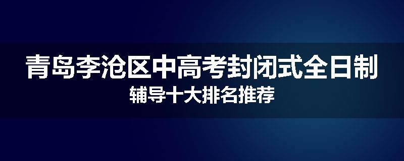 青岛李沧区中高考封闭式全日制辅导十大排名推荐