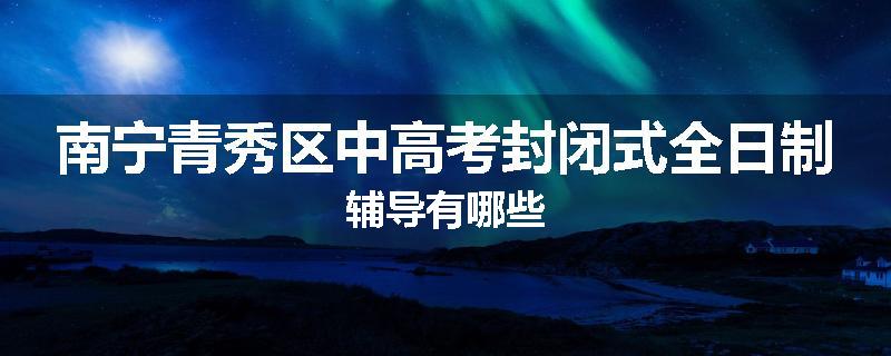 南宁青秀区中高考封闭式全日制辅导有哪些