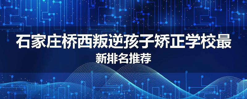 石家庄桥西叛逆孩子矫正学校最新排名推荐