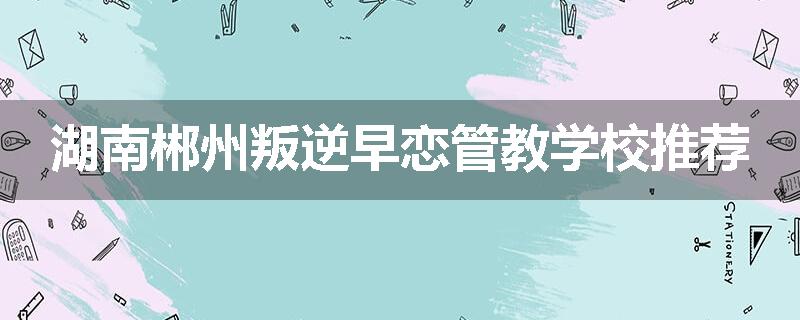 湖南郴州叛逆早恋管教学校推荐