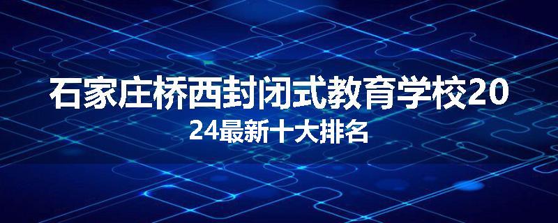 石家庄桥西封闭式教育学校2024最新十大排名