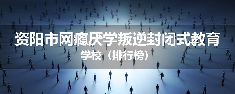 资阳市网瘾厌学叛逆封闭式教育学校（排行榜）