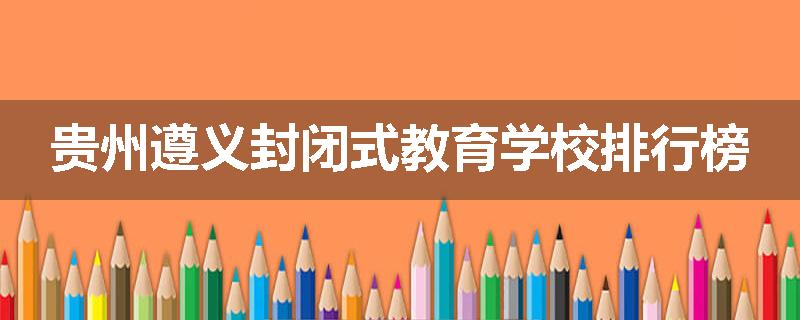 贵州遵义封闭式教育学校排行榜