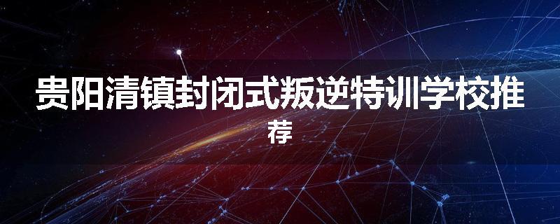 贵阳清镇封闭式叛逆特训学校推荐