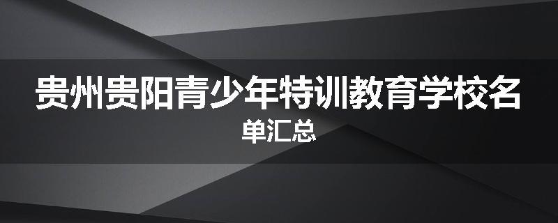 贵州贵阳青少年特训教育学校名单汇总