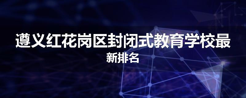 遵义红花岗区封闭式教育学校最新排名