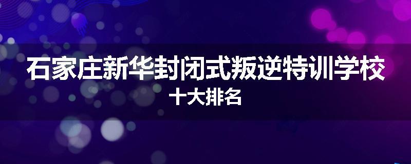 石家庄新华封闭式叛逆特训学校十大排名