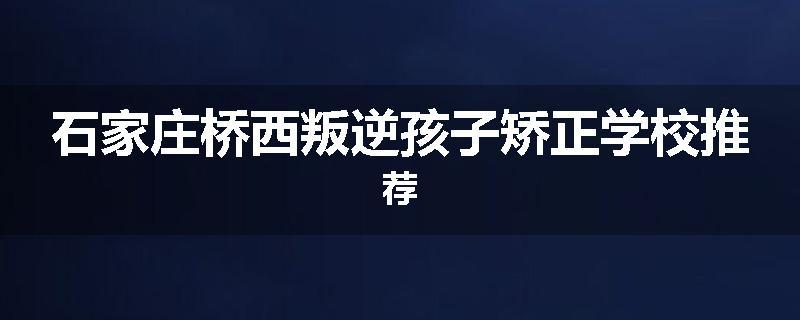 石家庄桥西叛逆孩子矫正学校推荐