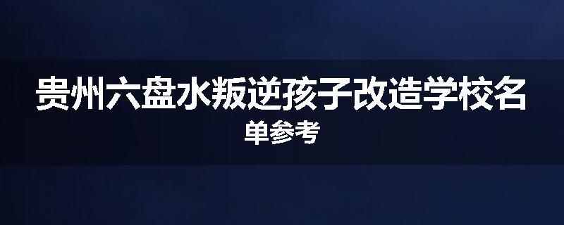 贵州六盘水叛逆孩子改造学校名单参考