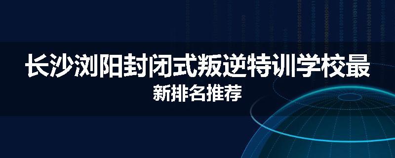 长沙浏阳封闭式叛逆特训学校最新排名推荐